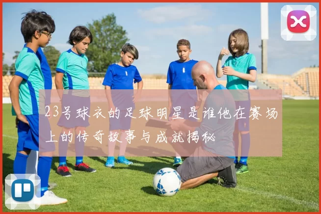23号球衣的足球明星是谁他在赛场上的传奇故事与成就揭秘