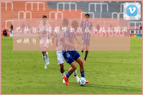 巴萨与川崎前锋激战成和精彩瞬间回顾与分析