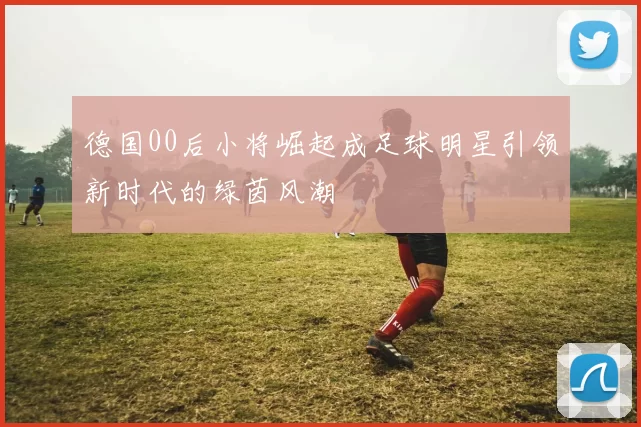 德国00后小将崛起成足球明星引领新时代的绿茵风潮