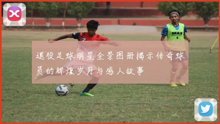 退役足球明星全景图册揭示传奇球员的辉煌岁月与感人故事