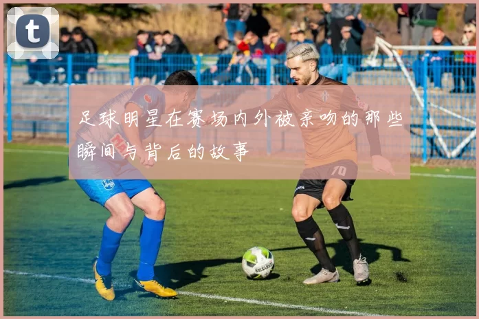 足球明星在赛场内外被亲吻的那些瞬间与背后的故事