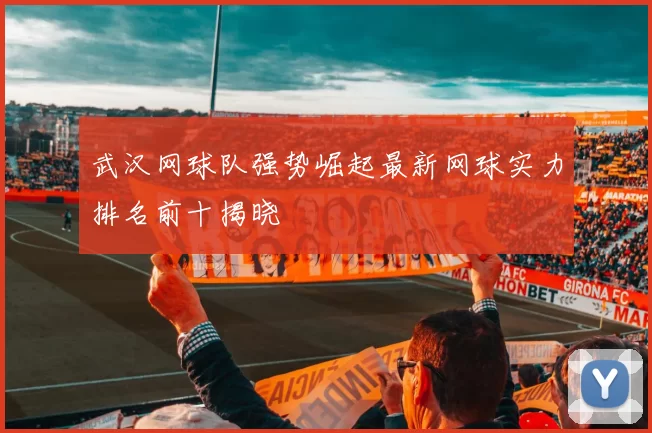 武汉网球队强势崛起最新网球实力排名前十揭晓