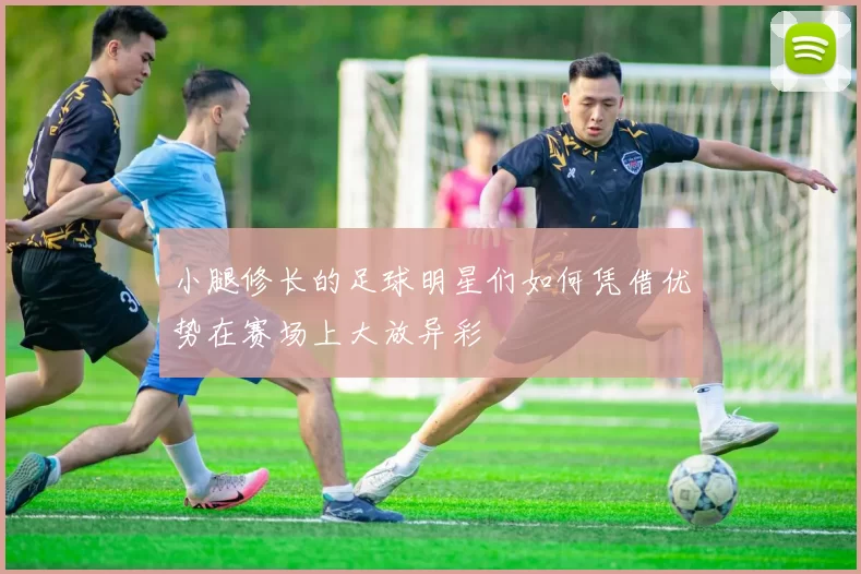 小腿修长的足球明星们如何凭借优势在赛场上大放异彩