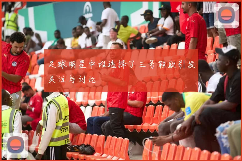 足球明星中谁选择了三号鞋款引发关注与讨论