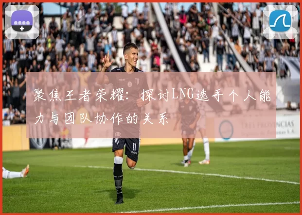 聚焦王者荣耀：探讨LNG选手个人能力与团队协作的关系