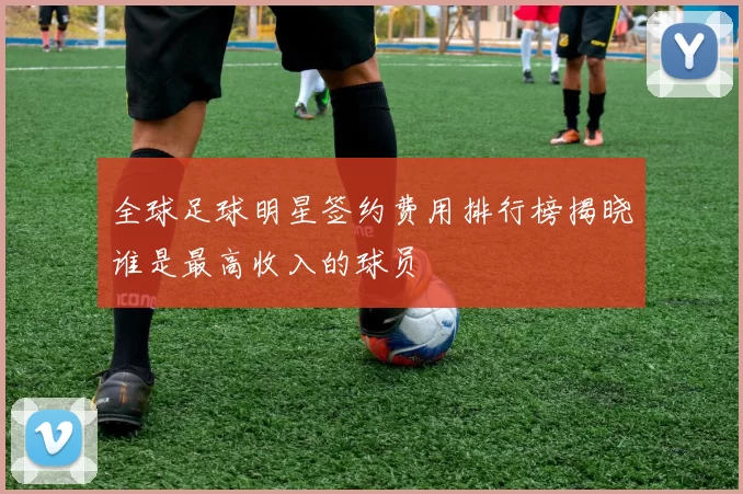 全球足球明星签约费用排行榜揭晓谁是最高收入的球员