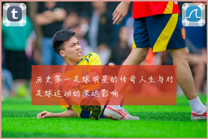 历史第一足球明星的传奇人生与对足球运动的深远影响