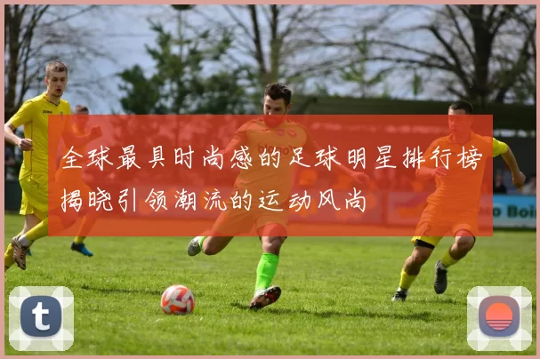 全球最具时尚感的足球明星排行榜揭晓引领潮流的运动风尚