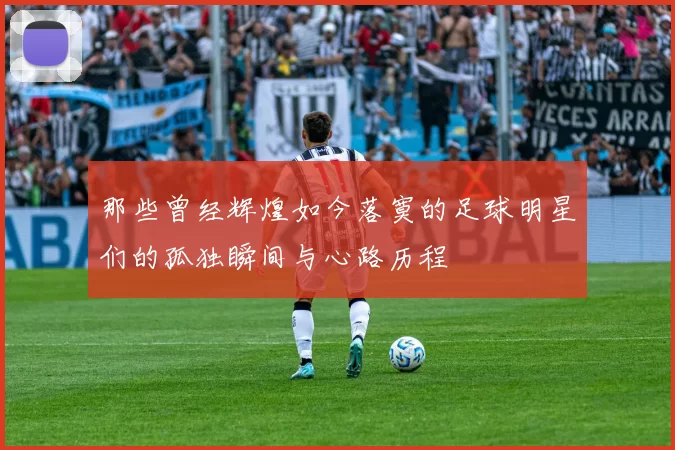 那些曾经辉煌如今落寞的足球明星们的孤独瞬间与心路历程