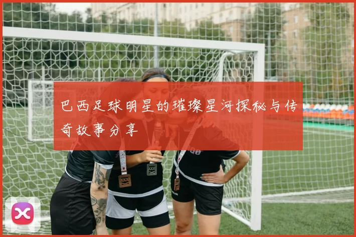 巴西足球明星的璀璨星河探秘与传奇故事分享