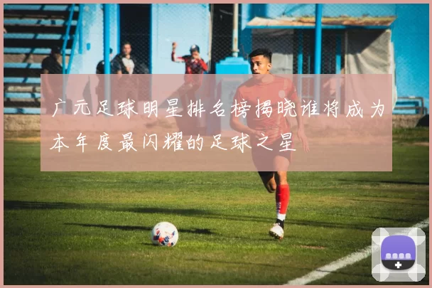 广元足球明星排名榜揭晓谁将成为本年度最闪耀的足球之星