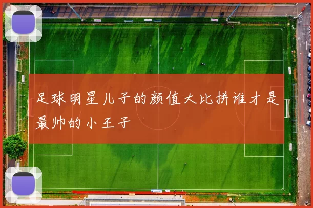 足球明星儿子的颜值大比拼谁才是最帅的小王子