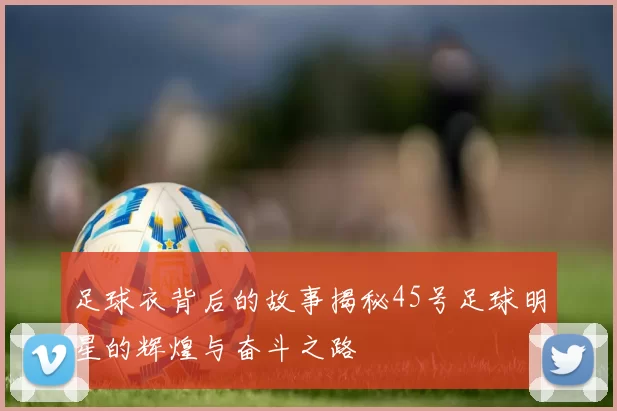 足球衣背后的故事揭秘45号足球明星的辉煌与奋斗之路