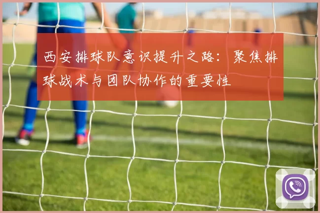 西安排球队意识提升之路：聚焦排球战术与团队协作的重要性