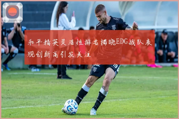 和平精英灵活性排名揭晓EDG战队表现创新高引发关注