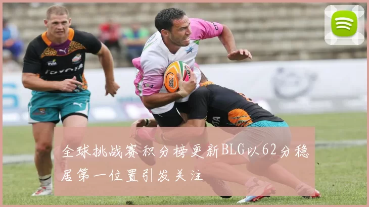 全球挑战赛积分榜更新BLG以62分稳居第一位置引发关注