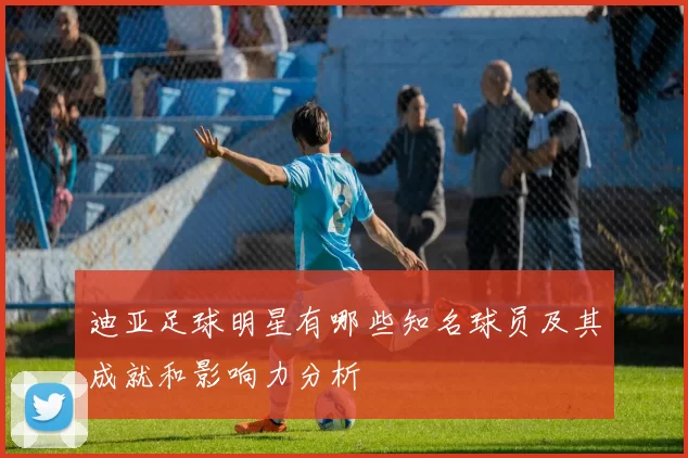 迪亚足球明星有哪些知名球员及其成就和影响力分析