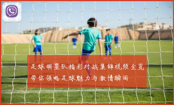 足球明星队精彩对战集锦视频全览带你领略足球魅力与激情瞬间