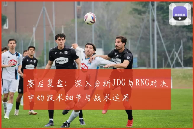 赛后复盘：深入分析JDG与RNG对决中的技术细节与战术运用
