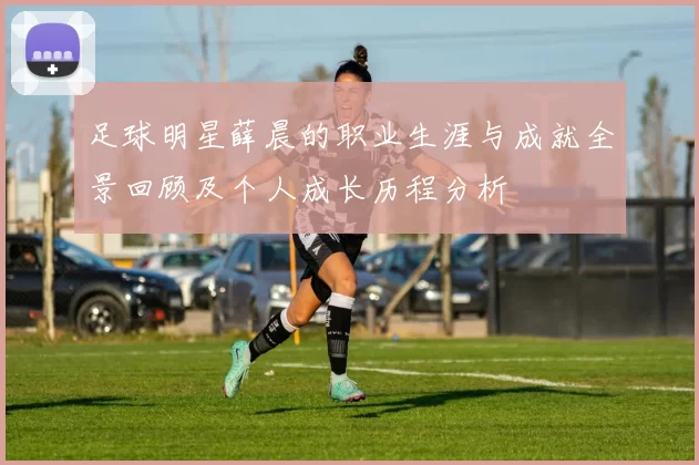 足球明星薛晨的职业生涯与成就全景回顾及个人成长历程分析