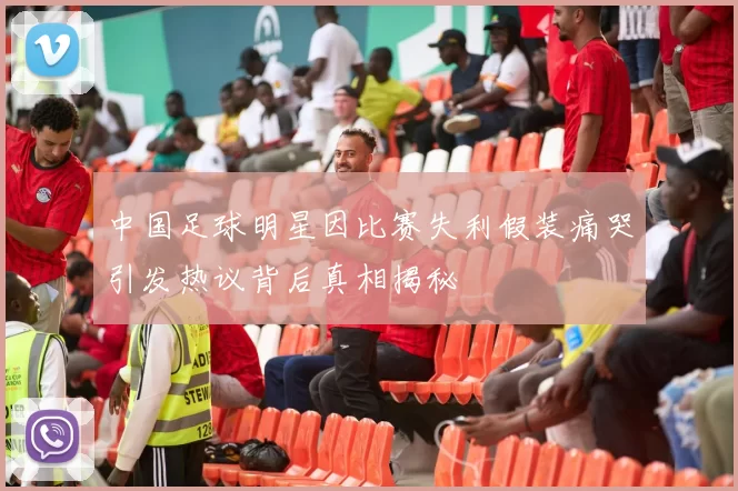 中国足球明星因比赛失利假装痛哭引发热议背后真相揭秘