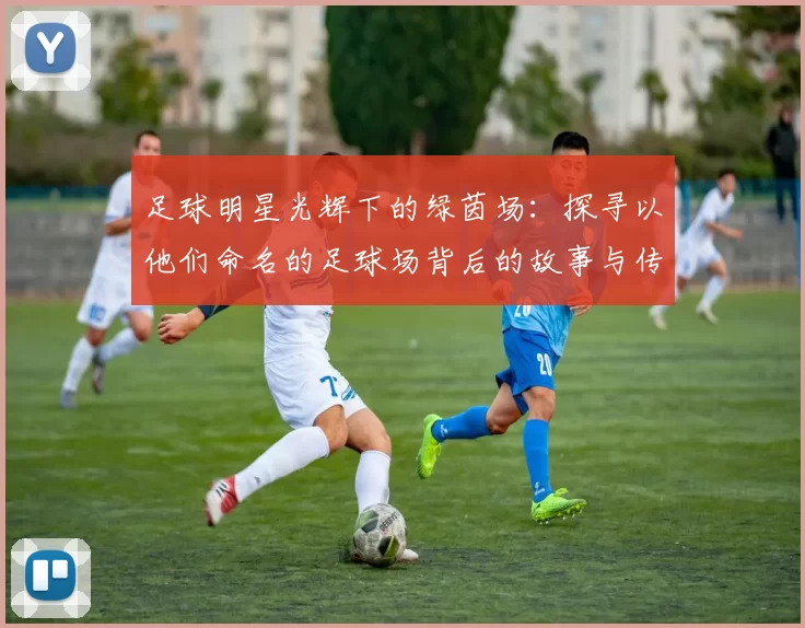 足球明星光辉下的绿茵场：探寻以他们命名的足球场背后的故事与传奇
