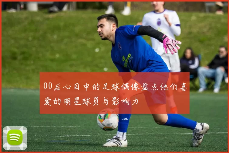 00后心目中的足球偶像盘点他们喜爱的明星球员与影响力