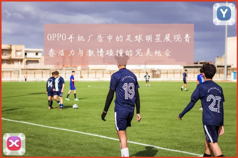 OPPO手机广告中的足球明星展现青春活力与激情碰撞的完美结合
