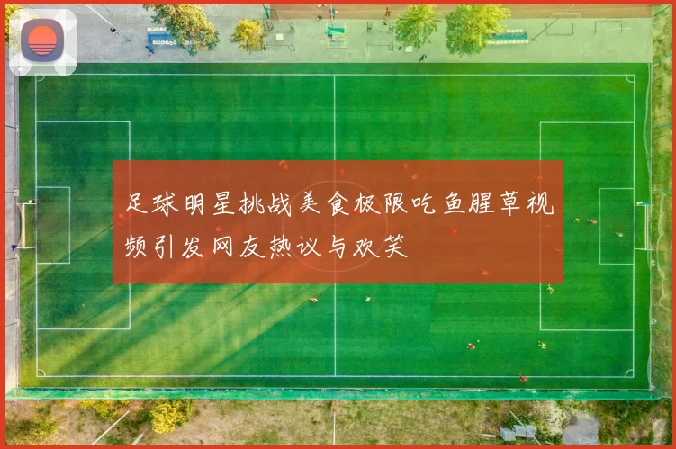 足球明星挑战美食极限吃鱼腥草视频引发网友热议与欢笑