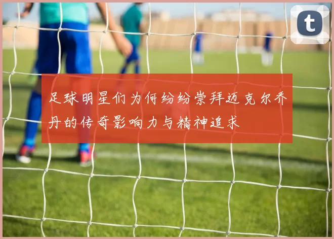 足球明星们为何纷纷崇拜迈克尔乔丹的传奇影响力与精神追求