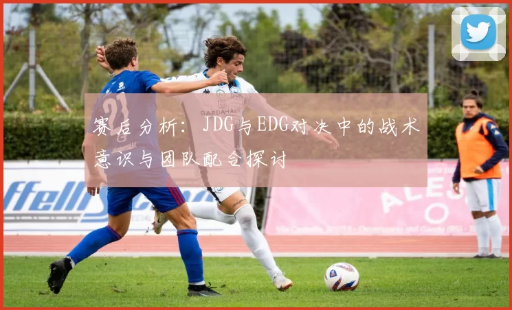 赛后分析：JDG与EDG对决中的战术意识与团队配合探讨