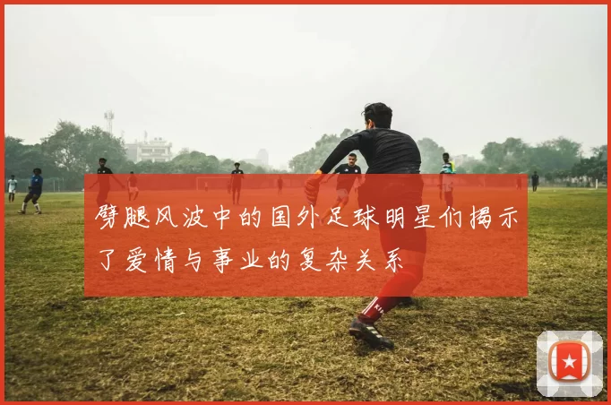 劈腿风波中的国外足球明星们揭示了爱情与事业的复杂关系