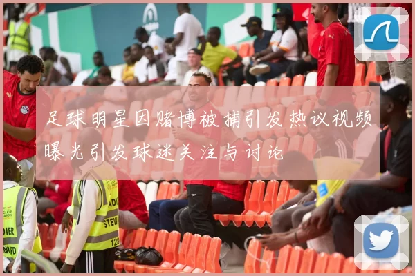 足球明星因赌博被捕引发热议视频曝光引发球迷关注与讨论