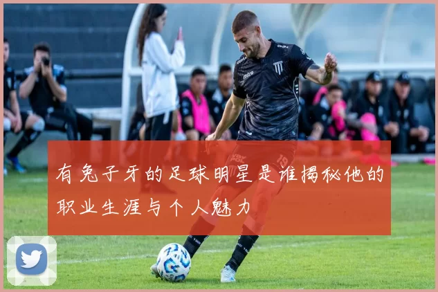 有兔子牙的足球明星是谁揭秘他的职业生涯与个人魅力