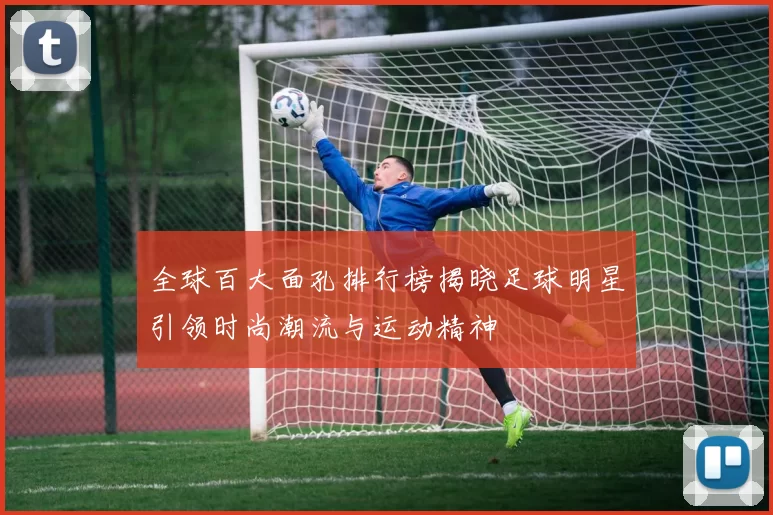 全球百大面孔排行榜揭晓足球明星引领时尚潮流与运动精神