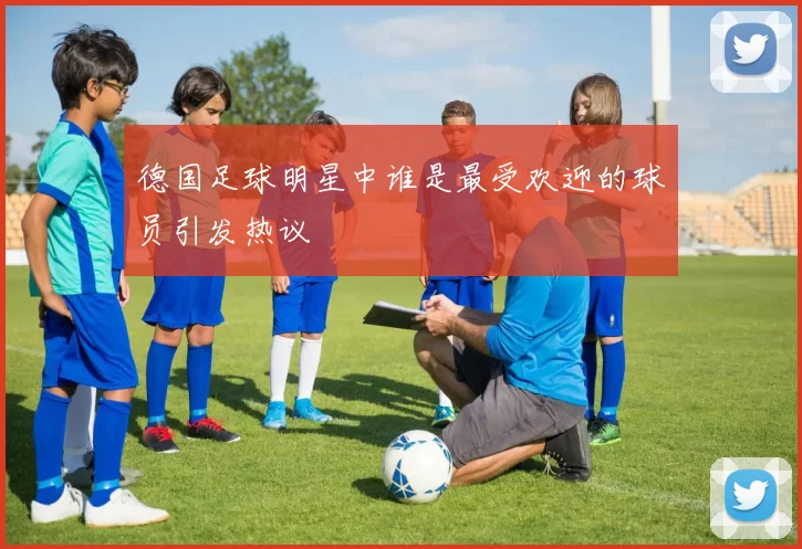 德国足球明星中谁是最受欢迎的球员引发热议