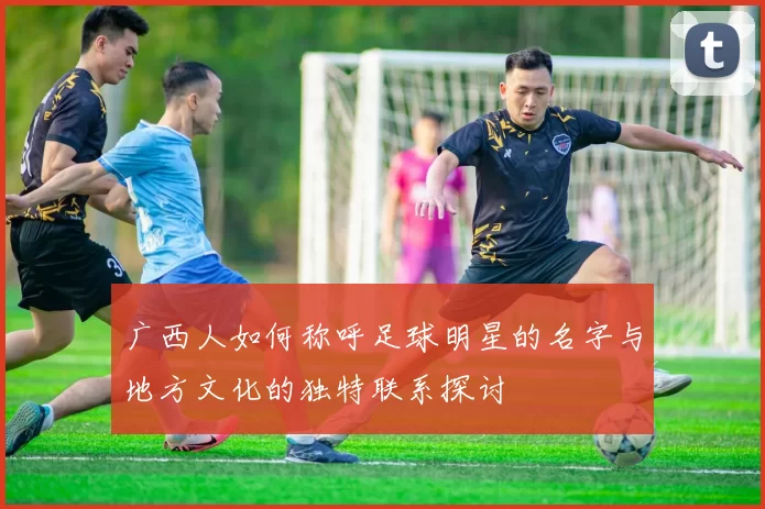 广西人如何称呼足球明星的名字与地方文化的独特联系探讨