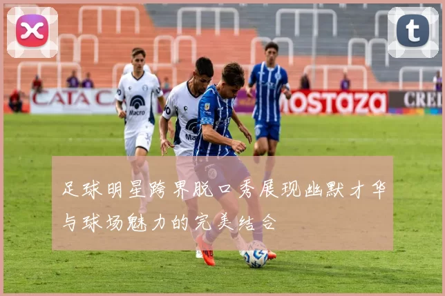 足球明星跨界脱口秀展现幽默才华与球场魅力的完美结合