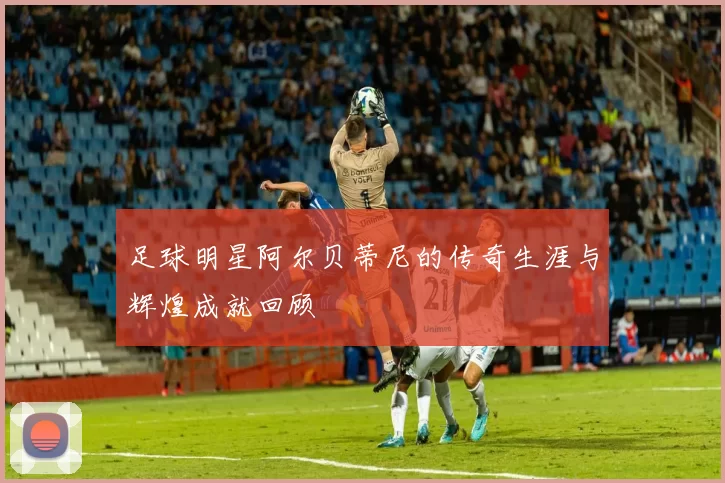 足球明星阿尔贝蒂尼的传奇生涯与辉煌成就回顾