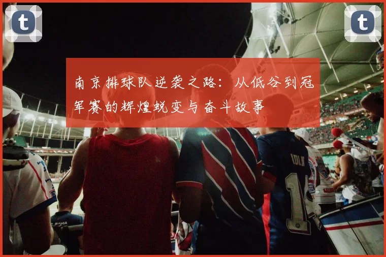 南京排球队逆袭之路：从低谷到冠军赛的辉煌蜕变与奋斗故事