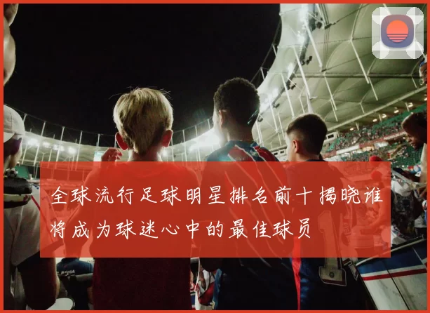 全球流行足球明星排名前十揭晓谁将成为球迷心中的最佳球员