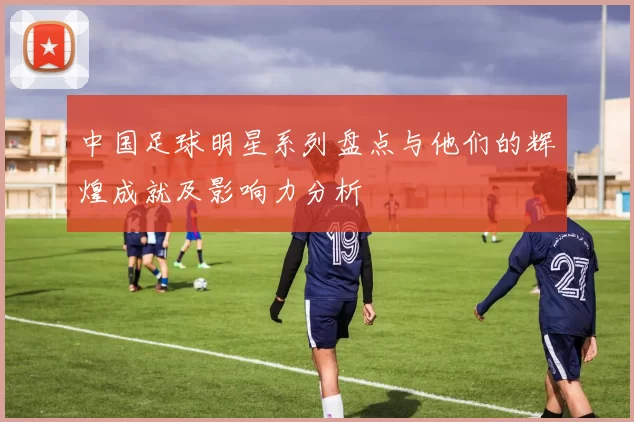 中国足球明星系列盘点与他们的辉煌成就及影响力分析