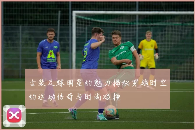 古装足球明星的魅力揭秘穿越时空的运动传奇与时尚碰撞
