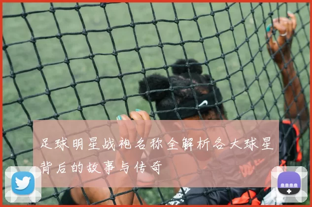 足球明星战袍名称全解析各大球星背后的故事与传奇