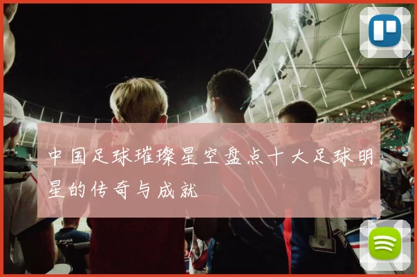 中国足球璀璨星空盘点十大足球明星的传奇与成就
