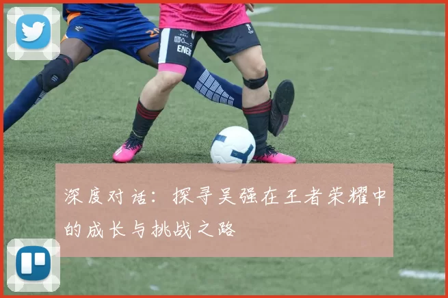 深度对话：探寻吴强在王者荣耀中的成长与挑战之路
