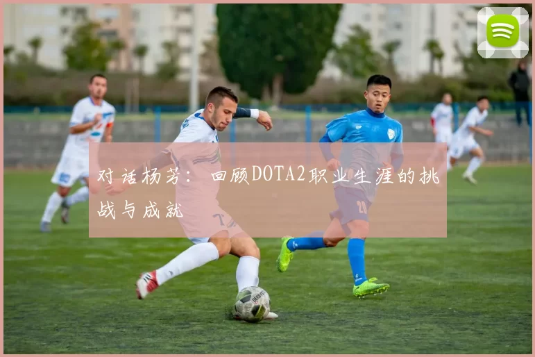 对话杨芳：回顾DOTA2职业生涯的挑战与成就