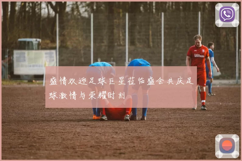 盛情欢迎足球巨星莅临盛会共庆足球激情与荣耀时刻