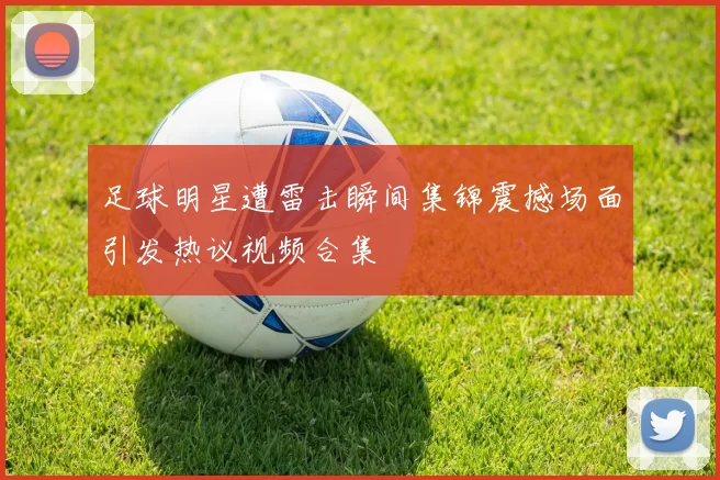 足球明星遭雷击瞬间集锦震撼场面引发热议视频合集