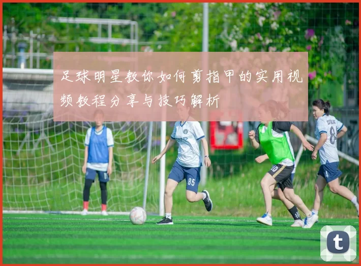 足球明星教你如何剪指甲的实用视频教程分享与技巧解析